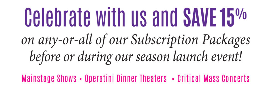 Celebrate with us and SAVE 15% on any-or-all of our Subscription Packages before or during our season launch event! Mainstage Shows * Operatini Dinner Theaters * Critical Mass Vocal Artists Concerts