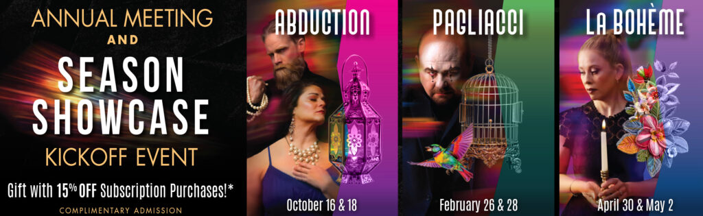 Annual Meeting & SEASON SHOWCASE Kickoff Event on September 10, 2026 - Complimentary Admission! Gift with 15% OFF subscription purchases while supplies last - must be present at Kickoff Event. ABDUCTION: October 16 & 18, 2026 - PAGLAIACCI: February 26 & 28, 2027 - La Boheme: April 30 & May 2, 2027